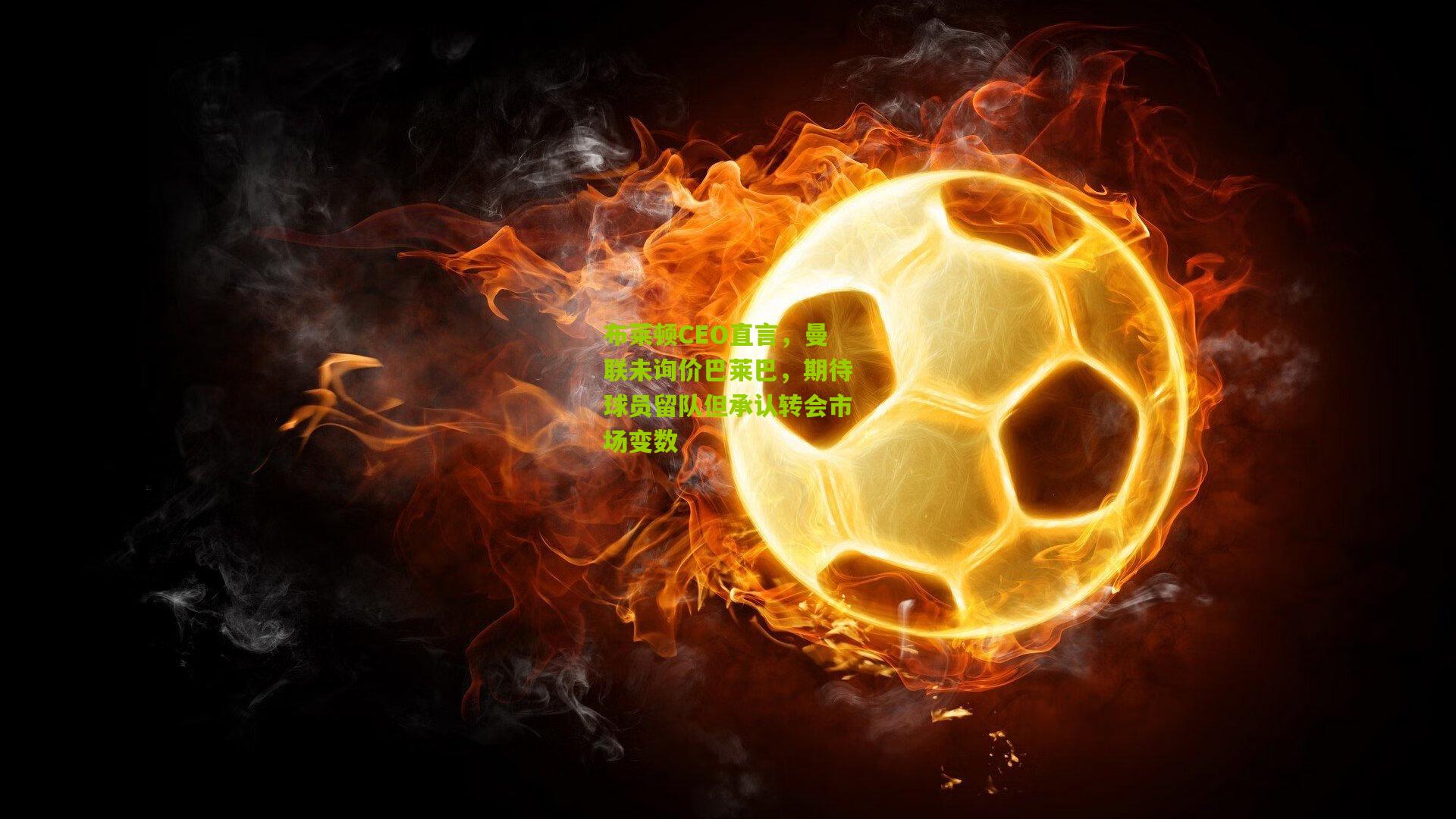 布莱顿CEO直言，曼联未询价巴莱巴，期待球员留队但承认转会市场变数